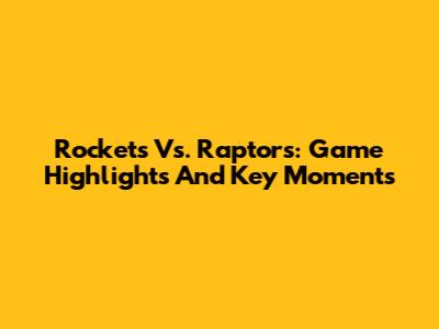 Rockets Vs. Raptors: Game Highlights And Key Moments