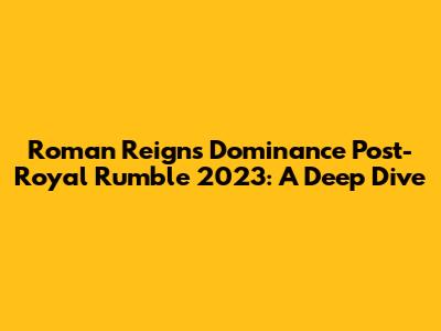 Roman Reigns' Dominance Post-Royal Rumble 2023: A Deep Dive