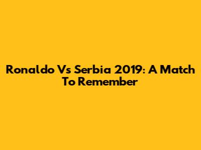 Ronaldo Vs Serbia 2019: A Match To Remember