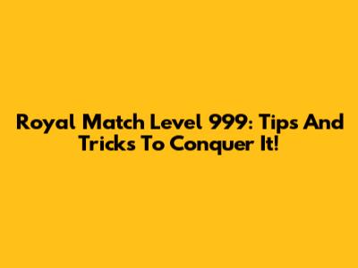 Royal Match Level 999: Tips And Tricks To Conquer It!