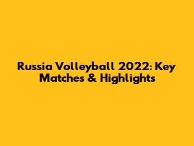 Russia Volleyball 2022: Key Matches & Highlights