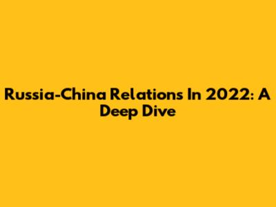 Russia-China Relations In 2022: A Deep Dive