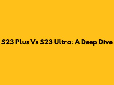 S23 Plus Vs S23 Ultra: A Deep Dive
