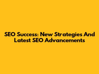 SEO Success: New Strategies And Latest SEO Advancements