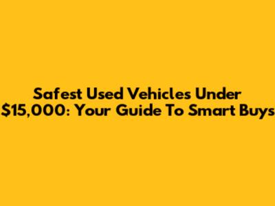 Safest Used Vehicles Under $15,000: Your Guide To Smart Buys