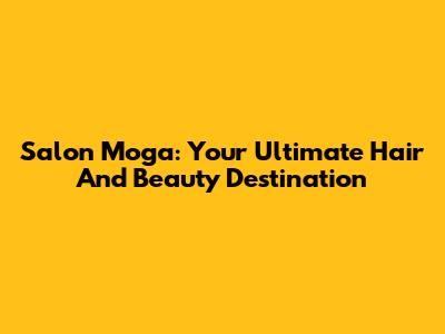 Salon Moga: Your Ultimate Hair And Beauty Destination