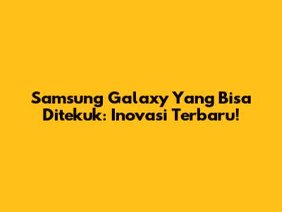 Samsung Galaxy Yang Bisa Ditekuk: Inovasi Terbaru!