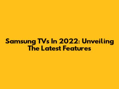 Samsung TVs In 2022: Unveiling The Latest Features
