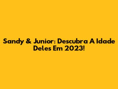 Sandy & Junior: Descubra A Idade Deles Em 2023!