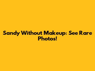 Sandy Without Makeup: See Rare Photos!