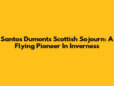 Santos Dumont's Scottish Sojourn: A Flying Pioneer In Inverness