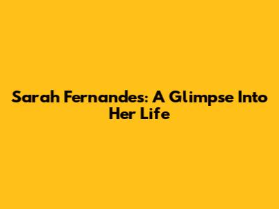 Sarah Fernandes: A Glimpse Into Her Life