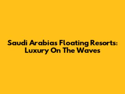 Saudi Arabia's Floating Resorts: Luxury On The Waves
