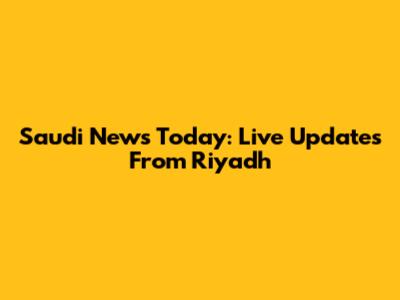 Saudi News Today: Live Updates From Riyadh