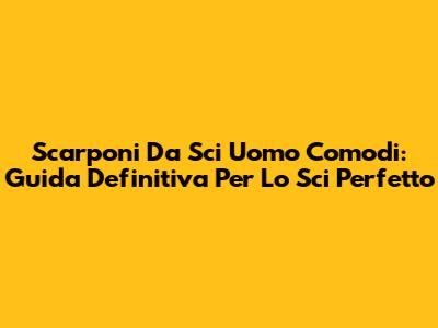 Scarponi Da Sci Uomo Comodi: Guida Definitiva Per Lo Sci Perfetto