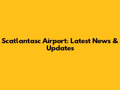 Scatlantasc Airport: Latest News & Updates
