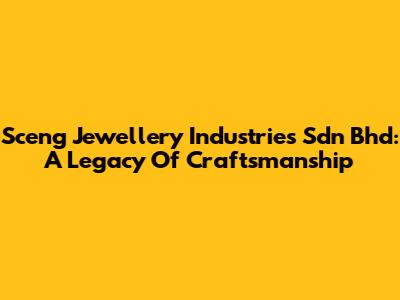 Sceng Jewellery Industries Sdn Bhd: A Legacy Of Craftsmanship