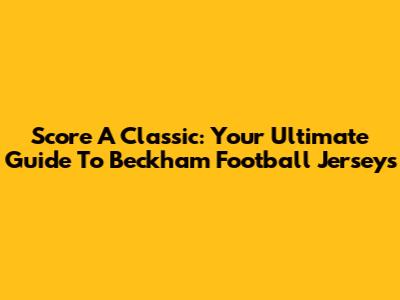Score A Classic: Your Ultimate Guide To Beckham Football Jerseys