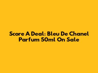 Score A Deal: Bleu De Chanel Parfum 50ml On Sale
