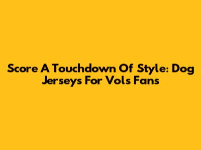 Score A Touchdown Of Style: Dog Jerseys For Vols Fans