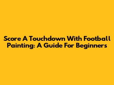 Score A Touchdown With Football Painting: A Guide For Beginners
