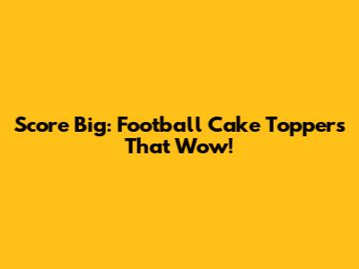 Score Big: Football Cake Toppers That Wow!