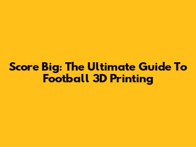 Score Big: The Ultimate Guide To Football 3D Printing