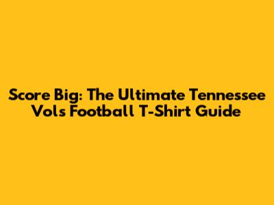 Score Big: The Ultimate Tennessee Vols Football T-Shirt Guide
