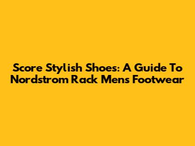 Score Stylish Shoes: A Guide To Nordstrom Rack Men's Footwear