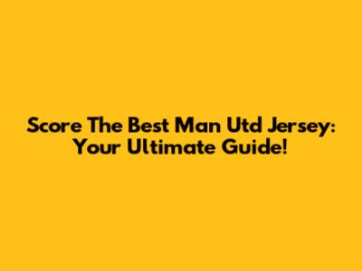 Score The Best Man Utd Jersey: Your Ultimate Guide!