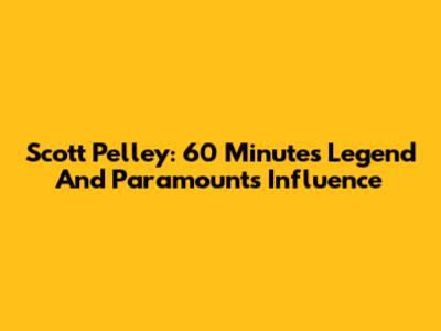 Scott Pelley: 60 Minutes Legend And Paramount's Influence