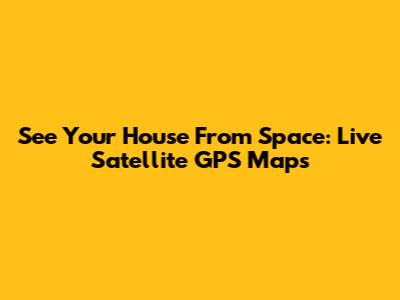 See Your House From Space: Live Satellite GPS Maps
