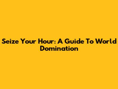 Seize Your Hour: A Guide To World Domination