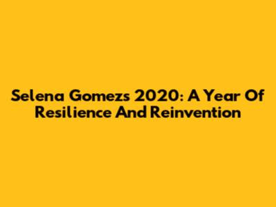 Selena Gomez's 2020: A Year Of Resilience And Reinvention