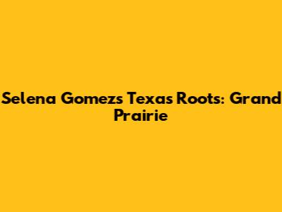 Selena Gomez's Texas Roots: Grand Prairie