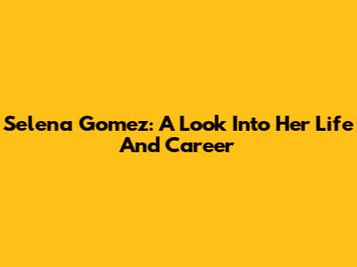 Selena Gomez: A Look Into Her Life And Career