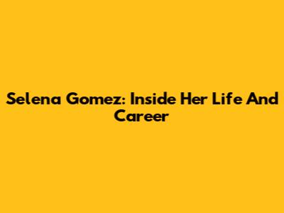 Selena Gomez: Inside Her Life And Career