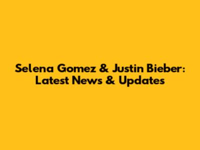 Selena Gomez & Justin Bieber: Latest News & Updates