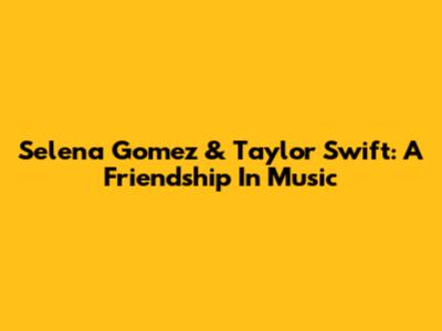 Selena Gomez & Taylor Swift: A Friendship In Music
