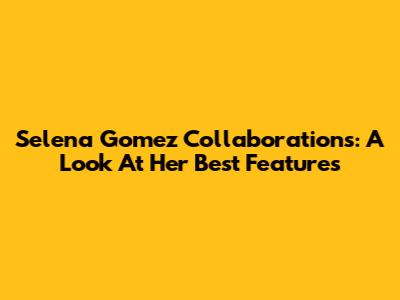 Selena Gomez Collaborations: A Look At Her Best Features