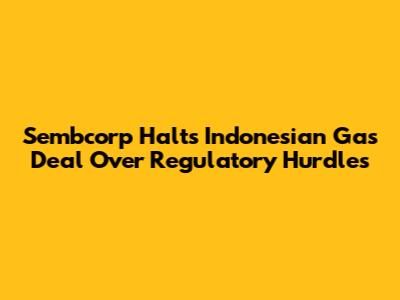 Sembcorp Halts Indonesian Gas Deal Over Regulatory Hurdles