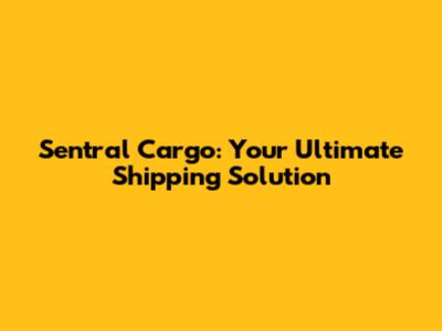 Sentral Cargo: Your Ultimate Shipping Solution