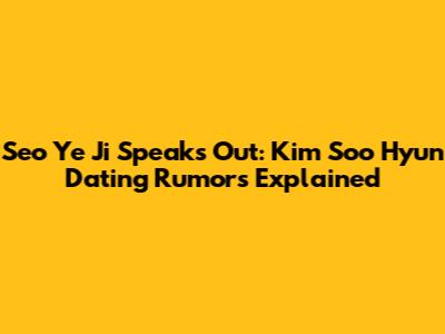 Seo Ye Ji Speaks Out: Kim Soo Hyun Dating Rumors Explained