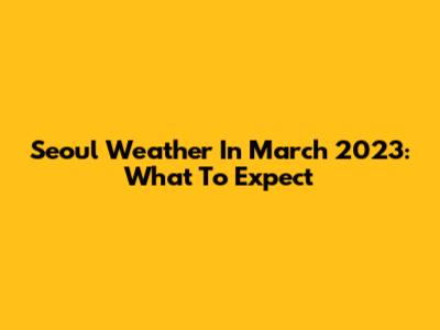 Seoul Weather In March 2023: What To Expect
