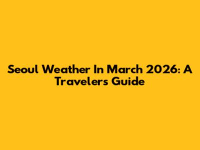 Seoul Weather In March 2026: A Traveler's Guide