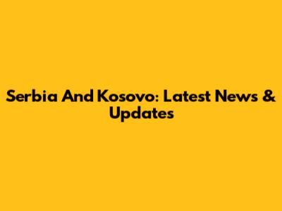 Serbia And Kosovo: Latest News & Updates