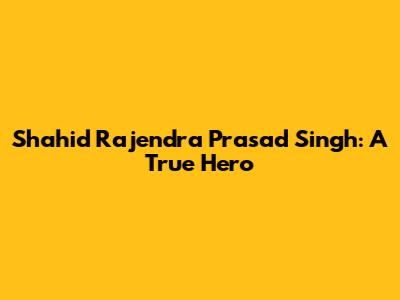 Shahid Rajendra Prasad Singh: A True Hero