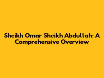 Sheikh Omar Sheikh Abdullah: A Comprehensive Overview
