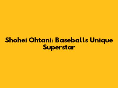Shohei Ohtani: Baseball's Unique Superstar