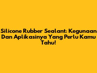 Silicone Rubber Sealant: Kegunaan Dan Aplikasinya Yang Perlu Kamu Tahu!
